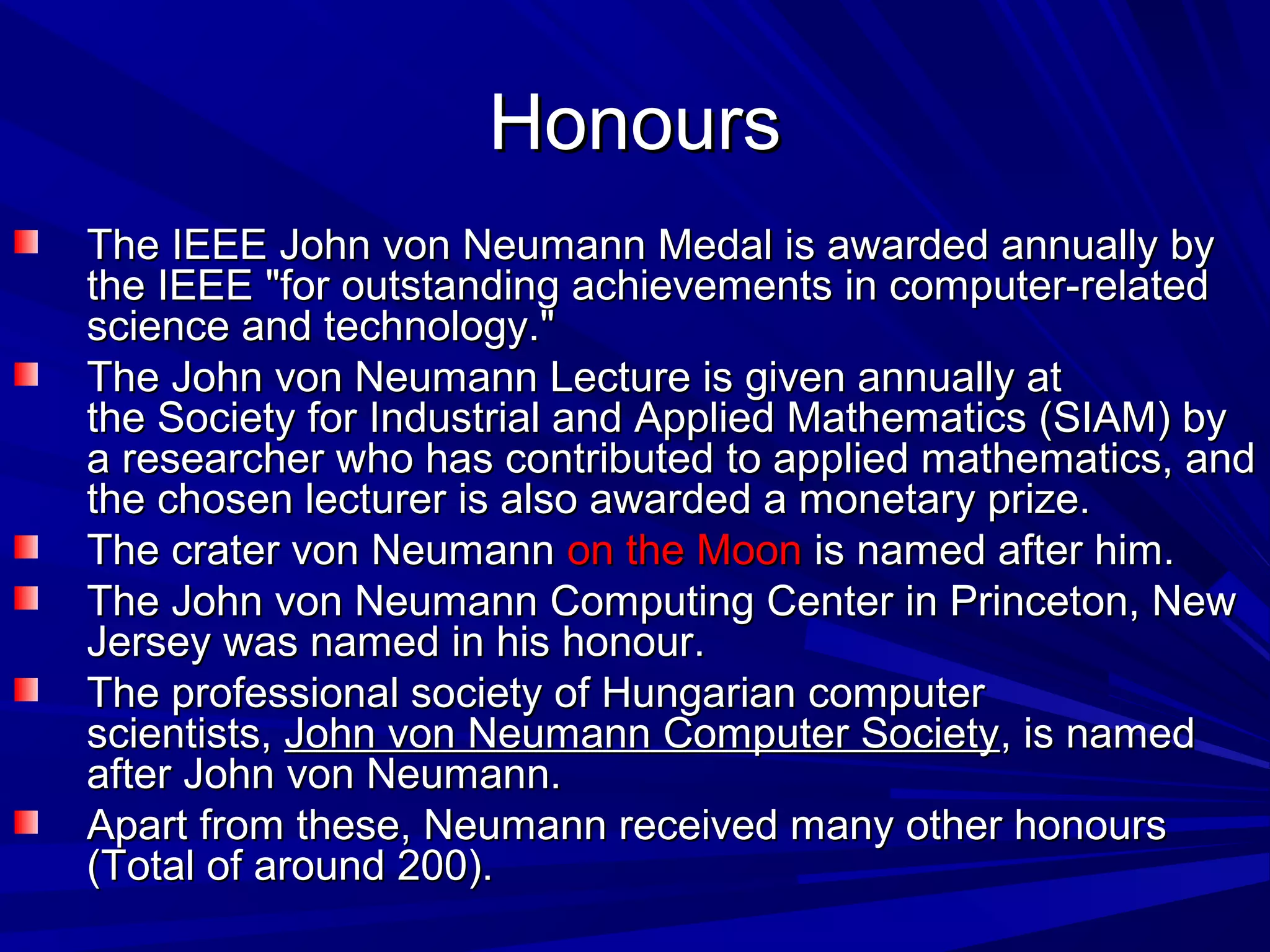 HonoursHonours
The IEEE John von Neumann Medal is awarded annually byThe IEEE John von Neumann Medal is awarded annually by
the IEEE "for outstanding achievements in computer-relatedthe IEEE "for outstanding achievements in computer-related
science and technology."science and technology."
The John von Neumann Lecture is given annually atThe John von Neumann Lecture is given annually at
the Society for Industrial and Applied Mathematics (SIAM) bythe Society for Industrial and Applied Mathematics (SIAM) by
a researcher who has contributed to applied mathematics, anda researcher who has contributed to applied mathematics, and
the chosen lecturer is also awarded a monetary prize.the chosen lecturer is also awarded a monetary prize.
The crater von NeumannThe crater von Neumann on the Moonon the Moon is named after him.is named after him.
The John von Neumann Computing Center in Princeton, NewThe John von Neumann Computing Center in Princeton, New
Jersey was named in his honour.Jersey was named in his honour.
The professional society of Hungarian computerThe professional society of Hungarian computer
scientists,scientists, John von Neumann Computer SocietyJohn von Neumann Computer Society, is named, is named
after John von Neumann.after John von Neumann.
Apart from these, Neumann received many other honoursApart from these, Neumann received many other honours
(Total of around 200).(Total of around 200).
 