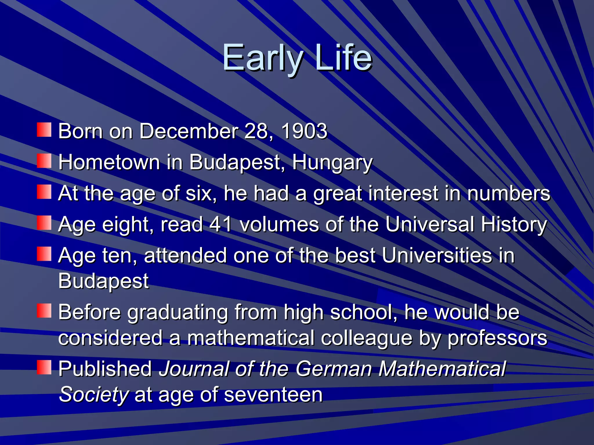 Early LifeEarly Life
Born on December 28, 1903Born on December 28, 1903
Hometown in Budapest, HungaryHometown in Budapest, Hungary
At the age of six, he had a great interest in numbersAt the age of six, he had a great interest in numbers
Age eight, read 41 volumes of the Universal HistoryAge eight, read 41 volumes of the Universal History
Age ten, attended one of the best Universities inAge ten, attended one of the best Universities in
BudapestBudapest
Before graduating from high school, he would beBefore graduating from high school, he would be
considered a mathematical colleague by professorsconsidered a mathematical colleague by professors
PublishedPublished Journal of the German MathematicalJournal of the German Mathematical
SocietySociety at age of seventeenat age of seventeen
 