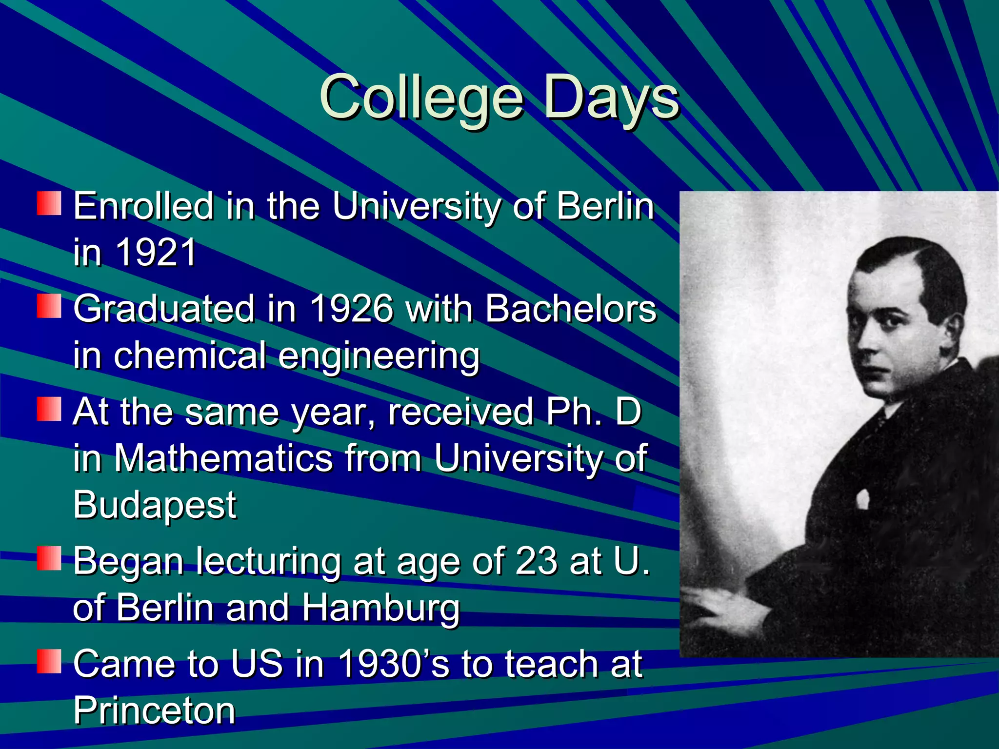 College DaysCollege Days
Enrolled in the University of BerlinEnrolled in the University of Berlin
in 1921in 1921
Graduated in 1926 with BachelorsGraduated in 1926 with Bachelors
in chemical engineeringin chemical engineering
At the same year, received Ph. DAt the same year, received Ph. D
in Mathematics from University ofin Mathematics from University of
BudapestBudapest
Began lecturing at age of 23 at U.Began lecturing at age of 23 at U.
of Berlin and Hamburgof Berlin and Hamburg
Came to US in 1930’s to teach atCame to US in 1930’s to teach at
PrincetonPrinceton
 