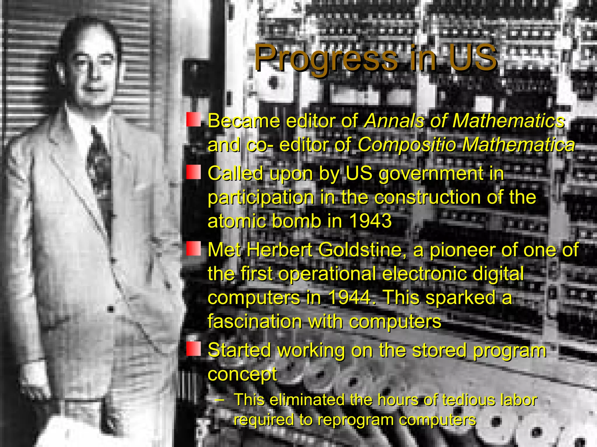 Progress in USProgress in US
Became editor ofBecame editor of Annals of MathematicsAnnals of Mathematics
and co- editor ofand co- editor of Compositio MathematicaCompositio Mathematica
Called upon by US government inCalled upon by US government in
participation in the construction of theparticipation in the construction of the
atomic bomb in 1943atomic bomb in 1943
Met Herbert Goldstine, a pioneer of one ofMet Herbert Goldstine, a pioneer of one of
the first operational electronic digitalthe first operational electronic digital
computers in 1944. This sparked acomputers in 1944. This sparked a
fascination with computersfascination with computers
Started working on the stored programStarted working on the stored program
conceptconcept
– This eliminated the hours of tedious laborThis eliminated the hours of tedious labor
required to reprogram computersrequired to reprogram computers
 