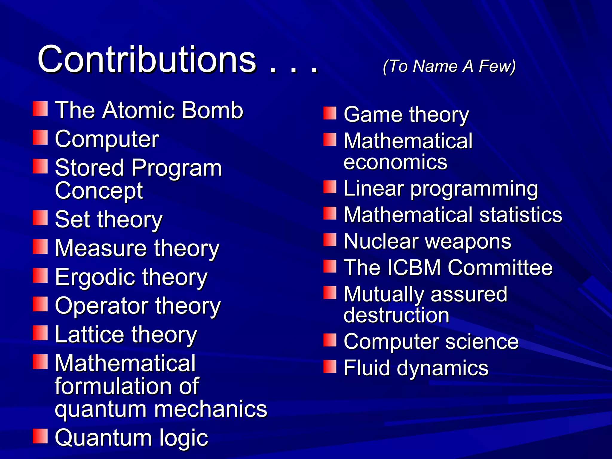 Contributions . . .Contributions . . . (To Name A Few)(To Name A Few)
The Atomic BombThe Atomic Bomb
ComputerComputer
Stored ProgramStored Program
ConceptConcept
Set theorySet theory
Measure theoryMeasure theory
Ergodic theoryErgodic theory
Operator theoryOperator theory
Lattice theoryLattice theory
MathematicalMathematical
formulation offormulation of
quantum mechanicsquantum mechanics
Quantum logicQuantum logic
Game theoryGame theory
MathematicalMathematical
economicseconomics
Linear programmingLinear programming
Mathematical statisticsMathematical statistics
Nuclear weaponsNuclear weapons
The ICBM CommitteeThe ICBM Committee
Mutually assuredMutually assured
destructiondestruction
Computer scienceComputer science
Fluid dynamicsFluid dynamics
 