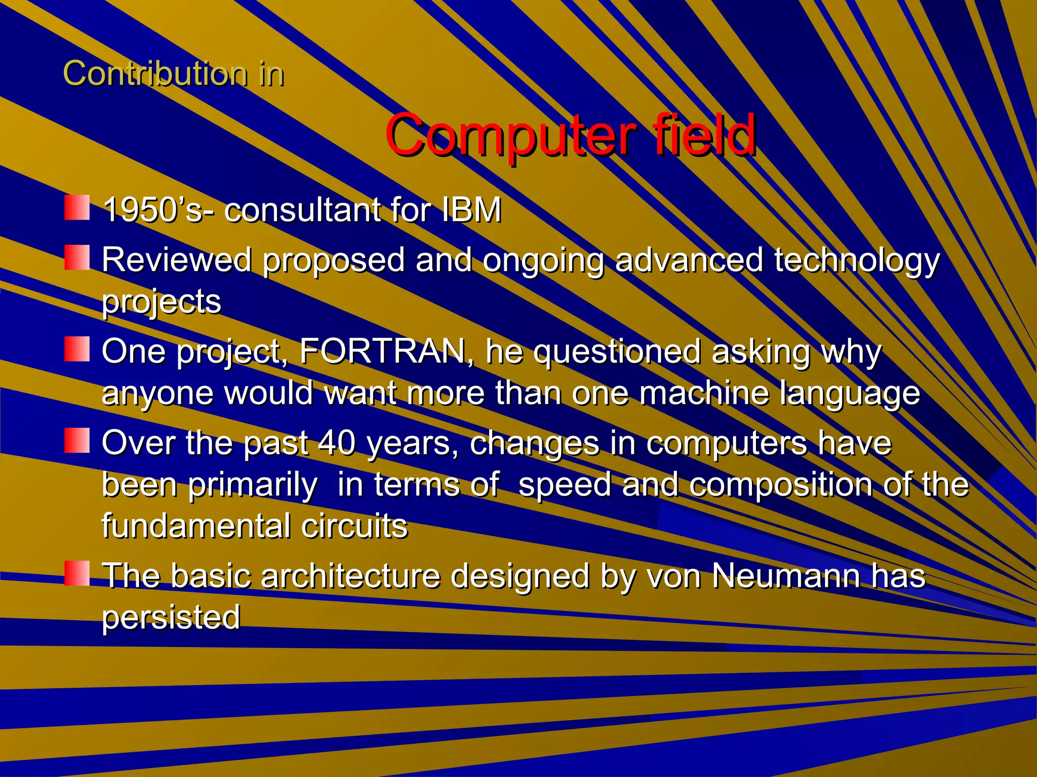 Contribution inContribution in
Computer fieldComputer field
1950’s- consultant for IBM1950’s- consultant for IBM
Reviewed proposed and ongoing advanced technologyReviewed proposed and ongoing advanced technology
projectsprojects
One project, FORTRAN, he questioned asking whyOne project, FORTRAN, he questioned asking why
anyone would want more than one machine languageanyone would want more than one machine language
Over the past 40 years, changes in computers haveOver the past 40 years, changes in computers have
been primarily in terms of speed and composition of thebeen primarily in terms of speed and composition of the
fundamental circuitsfundamental circuits
The basic architecture designed by von Neumann hasThe basic architecture designed by von Neumann has
persistedpersisted
 