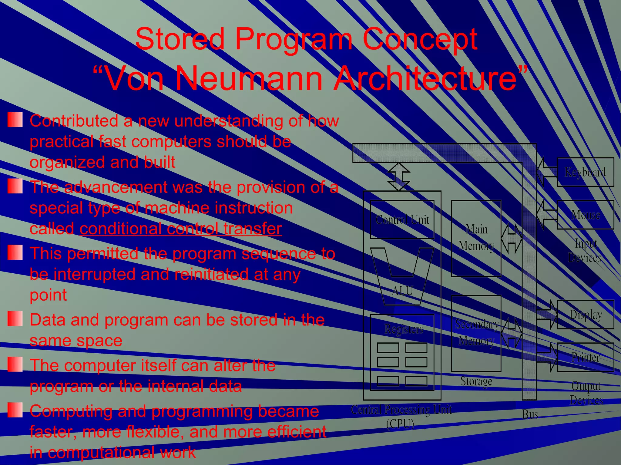 Stored Program Concept
“Von Neumann Architecture”
Contributed a new understanding of how
practical fast computers should be
organized and built
The advancement was the provision of a
special type of machine instruction
called conditional control transfer
This permitted the program sequence to
be interrupted and reinitiated at any
point
Data and program can be stored in the
same space
The computer itself can alter the
program or the internal data
Computing and programming became
faster, more flexible, and more efficient
in computational work
 