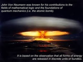 John Von Neumann was known for his contributions to theJohn Von Neumann was known for his contributions to the
fields of mathematical logic and the foundations offields of mathematical logic and the foundations of
quantum mechanics (i.e. the atomic bomb).quantum mechanics (i.e. the atomic bomb).
It is based on the observation that all forms of energyIt is based on the observation that all forms of energy
are released in discrete units or bundles.are released in discrete units or bundles.
 