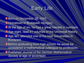 Early LifeEarly Life
Born on December 28, 1903Born on December 28, 1903
Hometown in Budapest, HungaryHometown in Budapest, Hungary
At the age of six, he had a great interest in numbersAt the age of six, he had a great interest in numbers
Age eight, read 41 volumes of the Universal HistoryAge eight, read 41 volumes of the Universal History
Age ten, attended one of the best Universities inAge ten, attended one of the best Universities in
BudapestBudapest
Before graduating from high school, he would beBefore graduating from high school, he would be
considered a mathematical colleague by professorsconsidered a mathematical colleague by professors
PublishedPublished Journal of the German MathematicalJournal of the German Mathematical
SocietySociety at age of seventeenat age of seventeen
 