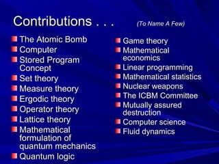 Contributions . . .Contributions . . . (To Name A Few)(To Name A Few)
The Atomic BombThe Atomic Bomb
ComputerComputer
Stored ProgramStored Program
ConceptConcept
Set theorySet theory
Measure theoryMeasure theory
Ergodic theoryErgodic theory
Operator theoryOperator theory
Lattice theoryLattice theory
MathematicalMathematical
formulation offormulation of
quantum mechanicsquantum mechanics
Quantum logicQuantum logic
Game theoryGame theory
MathematicalMathematical
economicseconomics
Linear programmingLinear programming
Mathematical statisticsMathematical statistics
Nuclear weaponsNuclear weapons
The ICBM CommitteeThe ICBM Committee
Mutually assuredMutually assured
destructiondestruction
Computer scienceComputer science
Fluid dynamicsFluid dynamics
 