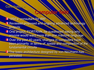 Contribution inContribution in
Computer fieldComputer field
1950’s- consultant for IBM1950’s- consultant for IBM
Reviewed proposed and ongoing advanced technologyReviewed proposed and ongoing advanced technology
projectsprojects
One project, FORTRAN, he questioned asking whyOne project, FORTRAN, he questioned asking why
anyone would want more than one machine languageanyone would want more than one machine language
Over the past 40 years, changes in computers haveOver the past 40 years, changes in computers have
been primarily in terms of speed and composition of thebeen primarily in terms of speed and composition of the
fundamental circuitsfundamental circuits
The basic architecture designed by von Neumann hasThe basic architecture designed by von Neumann has
persistedpersisted
 