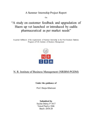 A Summer Internship Project Report
On
“A study on customer feedback and upgradation of
Haem up vet launched or introduced by cadila
pharmaceutical as per market needs”
In partial fulfilment of the requirements of Summer Internship in the Post Graduate Diploma
Program of N.R. Institute of Business Management
N. R. Institute of Business Management (NRIBM-PGDM)
Under the guidance of
Prof. Deepa Khatwani
Submitted by
Sachin Dubey P 1817
Vatsal Patel p 1846
Batch -2018-20
 