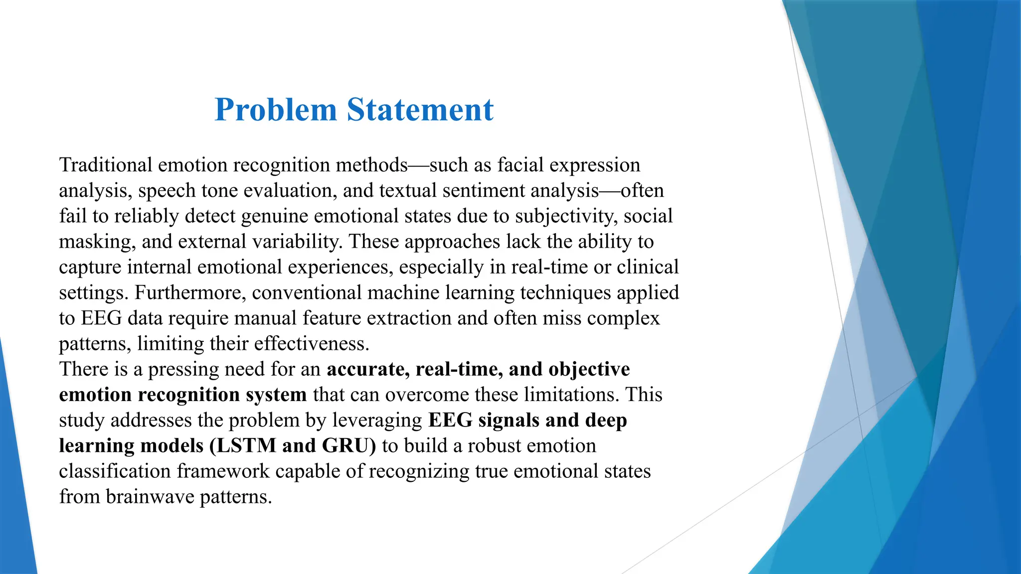 Problem Statement
Traditional emotion recognition methods—such as facial expression
analysis, speech tone evaluation, and textual sentiment analysis—often
fail to reliably detect genuine emotional states due to subjectivity, social
masking, and external variability. These approaches lack the ability to
capture internal emotional experiences, especially in real-time or clinical
settings. Furthermore, conventional machine learning techniques applied
to EEG data require manual feature extraction and often miss complex
patterns, limiting their effectiveness.
There is a pressing need for an accurate, real-time, and objective
emotion recognition system that can overcome these limitations. This
study addresses the problem by leveraging EEG signals and deep
learning models (LSTM and GRU) to build a robust emotion
classification framework capable of recognizing true emotional states
from brainwave patterns.
 