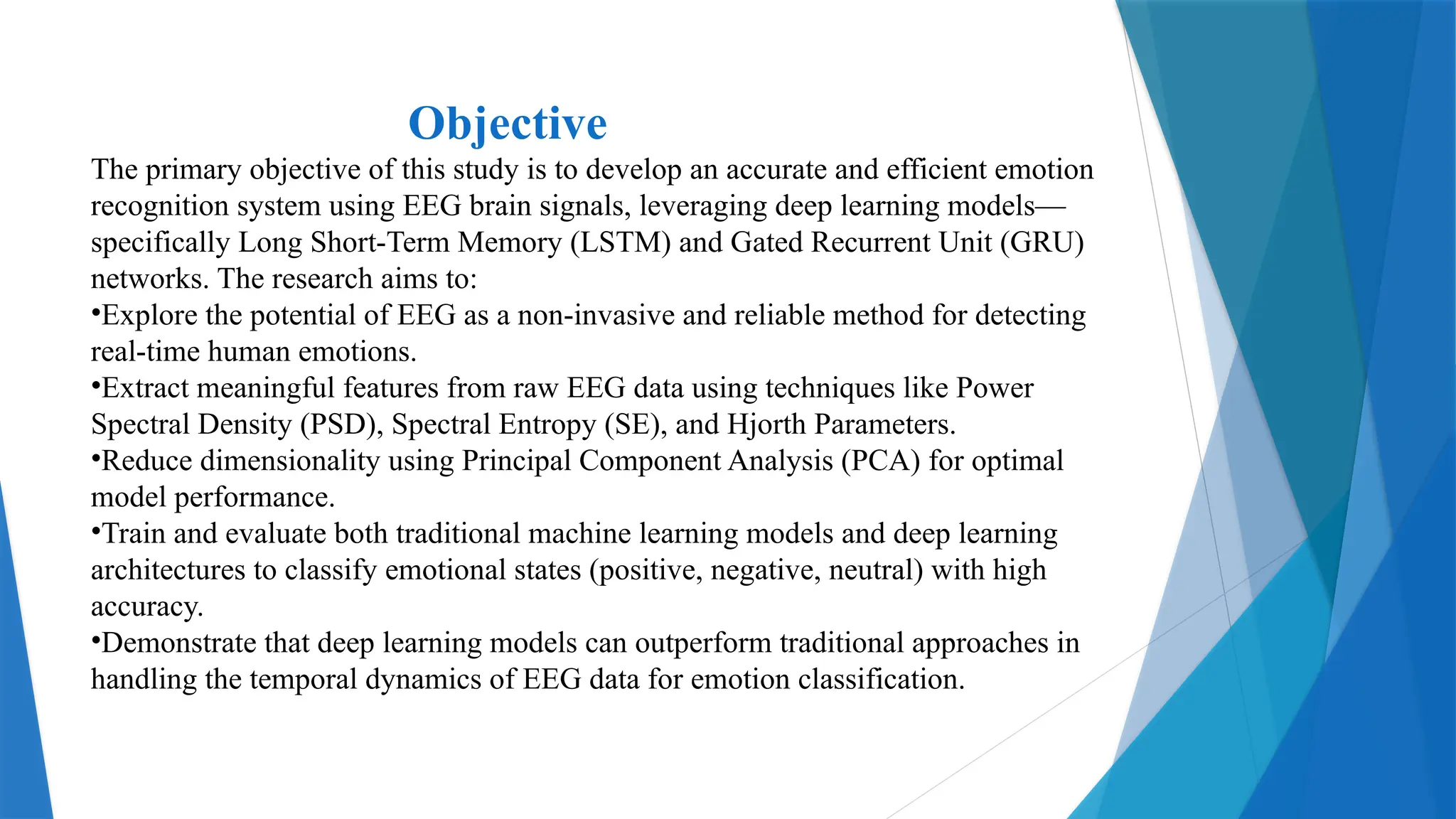 Objective
The primary objective of this study is to develop an accurate and efficient emotion
recognition system using EEG brain signals, leveraging deep learning models—
specifically Long Short-Term Memory (LSTM) and Gated Recurrent Unit (GRU)
networks. The research aims to:
•Explore the potential of EEG as a non-invasive and reliable method for detecting
real-time human emotions.
•Extract meaningful features from raw EEG data using techniques like Power
Spectral Density (PSD), Spectral Entropy (SE), and Hjorth Parameters.
•Reduce dimensionality using Principal Component Analysis (PCA) for optimal
model performance.
•Train and evaluate both traditional machine learning models and deep learning
architectures to classify emotional states (positive, negative, neutral) with high
accuracy.
•Demonstrate that deep learning models can outperform traditional approaches in
handling the temporal dynamics of EEG data for emotion classification.
 