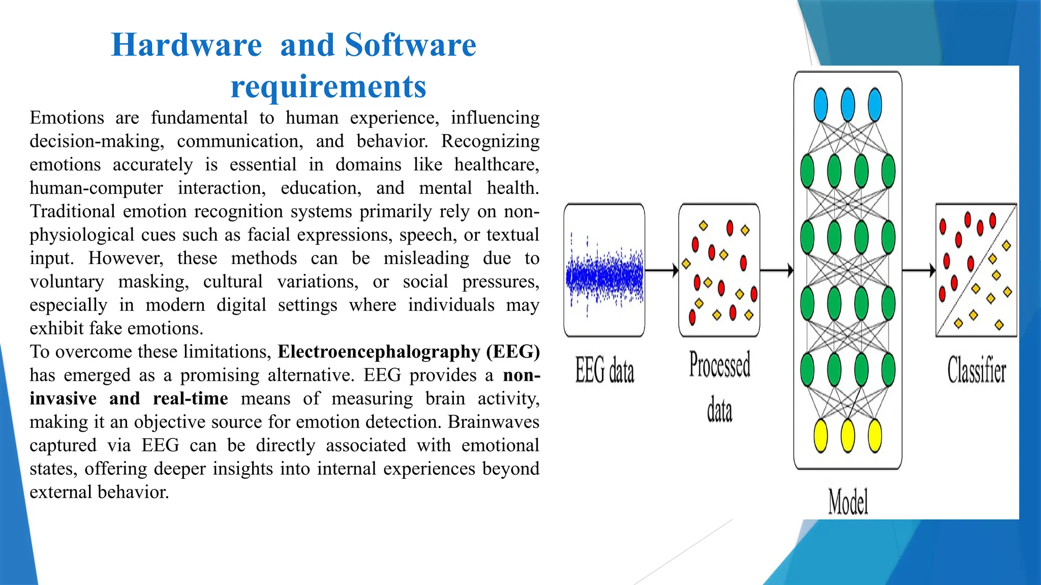 Hardware and Software
requirements
Emotions are fundamental to human experience, influencing
decision-making, communication, and behavior. Recognizing
emotions accurately is essential in domains like healthcare,
human-computer interaction, education, and mental health.
Traditional emotion recognition systems primarily rely on non-
physiological cues such as facial expressions, speech, or textual
input. However, these methods can be misleading due to
voluntary masking, cultural variations, or social pressures,
especially in modern digital settings where individuals may
exhibit fake emotions.
To overcome these limitations, Electroencephalography (EEG)
has emerged as a promising alternative. EEG provides a non-
invasive and real-time means of measuring brain activity,
making it an objective source for emotion detection. Brainwaves
captured via EEG can be directly associated with emotional
states, offering deeper insights into internal experiences beyond
external behavior.
 
