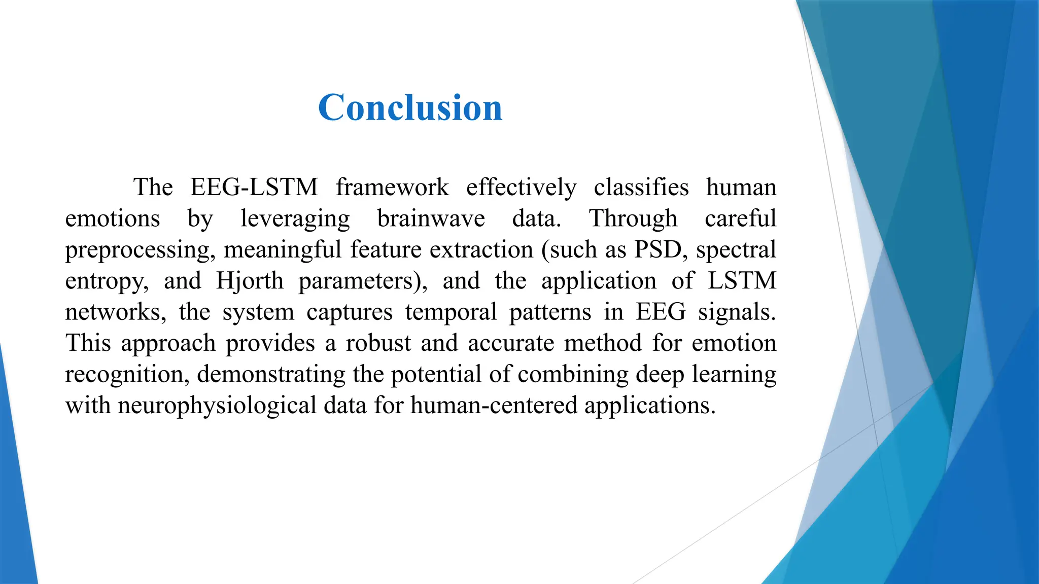 Conclusion
The EEG-LSTM framework effectively classifies human
emotions by leveraging brainwave data. Through careful
preprocessing, meaningful feature extraction (such as PSD, spectral
entropy, and Hjorth parameters), and the application of LSTM
networks, the system captures temporal patterns in EEG signals.
This approach provides a robust and accurate method for emotion
recognition, demonstrating the potential of combining deep learning
with neurophysiological data for human-centered applications.
 