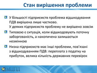 Стан вирішення проблеми

У більшості підприємств проблема відшкодування
ПДВ вирішена лише частково.
У деяких підприємств проблему не вирішено зовсім
Типовою є ситуація, коли відшкодовують поточну
заборгованість, а накопичена залишається
незмінною
Низка підприємств має інші проблеми, пов’язані
з відшкодуванням ПДВ: переплата з податку на
прибуток, велика кількість державних перевірок
 
