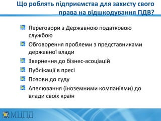 Що роблять підприємства для захисту свого
            права на відшкодування ПДВ?

   Переговори з Державною податковою
   службою
   Обговорення проблеми з представниками
   державної влади
   Звернення до бізнес-асоціацій
   Публікації в пресі
   Позови до суду
   Апелювання (іноземними компаніями) до
   влади своїх країн
 