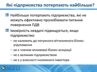 Які підприємства потерпають найбільше?

 Найбільше потерпають підприємства, які не
 можуть ефективно пролобіювати питання
 повернення ПДВ
 Імовірність невдачі підвищується, якщо
 підприємство:
 – не належить до потужного вітчизняного бізнес-
   угруповання
 – не є членом впливової бізнес-асоціації
 – не є великим підприємством
 – не є у власності іноземного інвестора
 