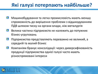 Які галузі потерпають найбільше?

Машинобудування та легка промисловість мають меншу
спроможність до вирішення проблеми з відшкодуванням
ПДВ шляхом тиску на органи влади, ніж металургія
Велика частина підприємств не належить до потужних
бізнес-угруповань
Підприємства представляють переважно не великий, а
середній та малий бізнес
Компаніям бракує консолідації: через диверсифікованість
продукції підприємства однієї галузі часто мають
різноспрямовані інтереси
 