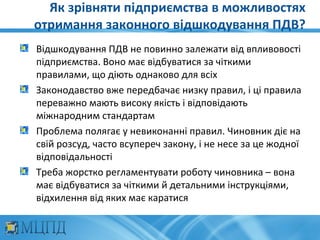 Як зрівняти підприємства в можливостях
отримання законного відшкодування ПДВ?
Відшкодування ПДВ не повинно залежати від впливовості
підприємства. Воно має відбуватися за чіткими
правилами, що діють однаково для всіх
Законодавство вже передбачає низку правил, і ці правила
переважно мають високу якість і відповідають
міжнародним стандартам
Проблема полягає у невиконанні правил. Чиновник діє на
свій розсуд, часто всупереч закону, і не несе за це жодної
відповідальності
Треба жорстко регламентувати роботу чиновника – вона
має відбуватися за чіткими й детальними інструкціями,
відхилення від яких має каратися
 