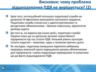 Висновки: чому проблема
 відшкодування ПДВ не вирішується? (2)
Крім того, інституційний потенціал податкової служби не
дозволяє їй ефективно виконувати поставлені завдання.
Податкова служба стикається з адміністративними та
ресурсними обмеженнями – браком персоналу, відсутністю
досвіду аудиту
До того ж, на відміну від інших країн, податкова служба
України поки що не допускає великої самостійності
підприємств під час сплати ПДВ. Низький рівень культури
сплати податків – можливо, одна з головних причин цього
Як наслідок, податкова вимушена підміняти вибіркову
перевірку компаній групи підвищеного ризику обтяжливими
для підприємств і самих податківців перевірками та вимогами
ще до факту відшкодування ПДВ
 