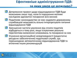 Ефективніше адміністрування ПДВ:
             за яких умов це можливо?
Дотримання правил щодо відшкодування ПДВ буде
можливим лише тоді, коли їх порушення матиме
наслідком адекватне покарання всіх винних
Податкове законодавство не має надавати державному
службовцеві можливість вільно інтерпретувати питання
відшкодування ПДВ
Зменшення частоти ухилення від сплати податків
відбудеться в тому разі, якщо існуватиме реальна
перспектива виявлення зловживань та покарання за них
Усунення організаційної невідповідності (недостатнє
ресурсне забезпечення) податкової службі, що
перешкоджає автоматичному відшкодуванню ПДВ та
втіленню інших рекомендацій
 