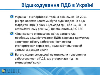 Відшкодування ПДВ в Україні
Україна – експортоорієнтована економіка. За 2011
рік грошовими коштами було відшкодовано 42,8
млрд грн ПДВ (з яких 15,9 млрд грн, або 37,1% – в
автоматичному режимі). Це становить 3,3% ВВП
Фінансова та економічна криза загострила
проблему адміністрування ПДВ: держава допустила
зростання обсягу заборгованості перед
експортерами якраз тоді, коли вартість грошей
зросла, а доходи впали
Багато підприємств досі не отримали повернення
заборгованості з ПДВ, що утворилася під час
економічної кризи
 