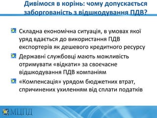 Дивімося в корінь: чому допускається
 заборгованість з відшкодування ПДВ?

Складна економічна ситуація, в умовах якої
уряд вдається до використання ПДВ
експортерів як дешевого кредитного ресурсу
Державні службовці мають можливість
отримувати «відкати» за своєчасне
відшкодування ПДВ компаніям
«Компенсація» урядом бюджетних втрат,
спричинених ухиленням від сплати податків
 