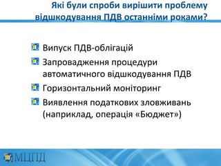 Які були спроби вирішити проблему
відшкодування ПДВ останніми роками?


 Випуск ПДВ-облігацій
 Запровадження процедури
 автоматичного відшкодування ПДВ
 Горизонтальний моніторинг
 Виявлення податкових зловживань
 (наприклад, операція «Бюджет»)
 