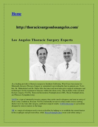 Home
http://thoracicsurgeonlosangeles.com/
Los Angeles Thoracic Surgery Experts
As a leading provider of thoracic surgery in Southern California, West Coast Associates for
Minimally Invasive Thoracic Surgery is committed to providing the best in patient care. To do
this, Dr. Mahtabifard and Dr. Fuller offer the latest and most innovative surgical techniques and
technologies for the treatment of diseases within the chest cavity. This includes video-assisted
thoracic surgery (VATS), Transoral Incisionless Fundoplication (TIF), Nissen Fundoplication,
and Thoracic Sympathectomy.
VATS is a type of minimally invasive surgery that can be used to diagnose and treat an array of
chest cavity conditions. Because VATS is minimally invasive it often results in less scarring,
shorter recovery time after surgery, and better surgical results. VATS lobectomy is a procedure
designed to remove tumors in the lungs.
TIF is a surgical technique used to treat acid reflux by helping to re-establish the natural barrier
in the esophagus and prevent reflux, while Nissen Fundoplication treats acid reflux using a
 