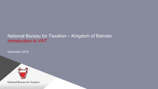 National Bureau for Taxation – Kingdom of Bahrain
Introduction to VAT
December 2018
 