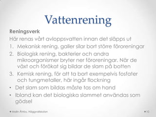 Vattenrening
Reningsverk
Här renas vårt avloppsvatten innan det släpps ut
1. Mekanisk rening, galler silar bort större föroreningar
2. Biologisk rening, bakterier och andra
   mikroorganismer bryter ner föroreningar. När de
   växt och förökat sig bildar de slam på botten
3. Kemisk rening, för att ta bort exempelvis fosfater
   och tungmetaller, här ingår flockning
• Det slam som bildas måste tas om hand
• Ibland kan det biologiska slammet användas som
  gödsel
 Malin Åhrby, Häggvallskolan                                10
 