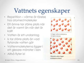 Vattnets egenskaper
• Repetition – värme är rörelse
  hos atomer/molekyler
• Ett ämne tar större plats när
  det är varmt än när det är
  kallt
• Vatten är ett undantag
• Is tar större plats än vad
  flytande vatten gör
• Vattenmolekylerna ligger i
  ett glesare mönster i isen
• Alltså flyter is!

 Malin Åhrby, Häggvallskolan      5
 