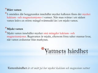 *
*Hårt vatten
*I områden där berggrunden innehåller mycket kalksten finns det mycket
kalcium- och magnesiumjoner i vattnet. När man tvättar i ett sådant
vatten krävs en större mängd tvättmedel än i ett mjukt vatten.
*Mjukt vatten
*Mjukt vatten innehåller mycket små mängder kalcium- och
magnesiumjoner. Regnvatten är mjukt, eftersom lösta salter stannar kvar,
när vatten avdunstar från markytan.
Vattenhårdhet är ett mått på hur mycket kalcium och magnesium vattnet
 