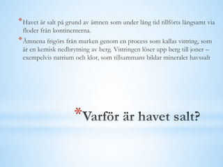 *
*Havet är salt på grund av ämnen som under lång tid tillförts långsamt via
floder från kontinenterna.
*Ämnena frigörs från marken genom en process som kallas vittring, som
är en kemisk nedbrytning av berg. Vittringen löser upp berg till joner –
exempelvis natrium och klor, som tillsammans bildar mineralet havssalt
 