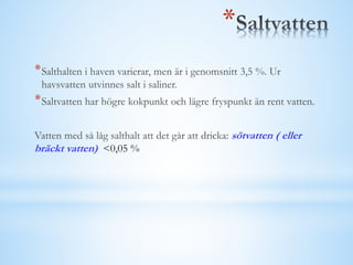 *Salthalten i haven varierar, men är i genomsnitt 3,5 %. Ur
havsvatten utvinnes salt i saliner.
*Saltvatten har högre kokpunkt och lägre fryspunkt än rent vatten.
Vatten med så låg salthalt att det går att dricka: sötvatten ( eller
bräckt vatten) <0,05 %
*
 