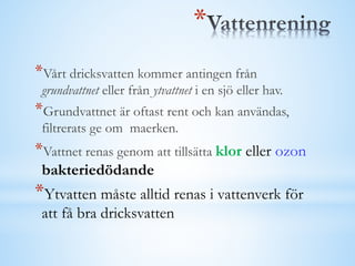 *
*Vårt dricksvatten kommer antingen från
grundvattnet eller från ytvattnet i en sjö eller hav.
*Grundvattnet är oftast rent och kan användas,
filtrerats ge om maerken.
*Vattnet renas genom att tillsätta klor eller ozon
bakteriedödande
*Ytvatten måste alltid renas i vattenverk för
att få bra dricksvatten
 