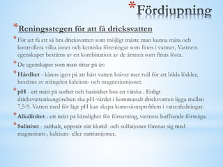 *
*Reningsstegen för att få dricksvatten
*För att få ett så bra dricksvatten som möjligt måste man kunna mäta och
kontrollera vilka joner och kemiska föreningar som finns i vattnet, Vattnets
egenskaper bestäms av en kombination av de ämnen som finns lösta.
*De egenskaper som man tittar på är:
*Hårdhet - känns igen på att hårt vatten kräver mer tvål för att bilda lödder,
bestäms av mängden kalcium- och magnesiumjoner.
*pH - ett mått på surhet och basiskhet hos en vätska . Enligt
dricksvattenkungörelsen ska pH-värdet i kommunalt dricksvatten ligga mellan
7,5-9. Vatten med för lågt pH kan skapa korrosionsproblem i vattenledningar.
*Alkalinitet - ett mått på känslighet för försurning, vattnets buffrande förmåga.
*Salinitet - salthalt, uppstår när klorid- och sulfatjoner förenar sig med
magnesium-, kalcium- eller natriumjoner.
 