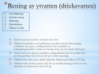 *
1. Grovfiltrering
2. Kemisk rening
3. Filtrering
4. Desinfektion
5. Tillsats av kalk
1) Grövre materiel som löv och plast silas bort
2) Tillsätter kemikalier som järnklorid, järnsulfat som får föroreningar
(växtdelar, lera, grus, avfallsprodukter från samhället ex
bekämpningsmedel) i vattnet att klumpa ihop sig och sjunka till botten
3) Vatten rinner ner genom sandfilter, sandpartiklarna har en storlek som
tar bort partiklar som är kvar och gör vattnet grumligt.
4) Tillsätter klor eller ozon- dödar bakterier (ibland med hjälp av UV-ljus)
5) Tillsätter kalk (basiskt, justera pH) för att skydda ledningar från rost och
förhindra att bakterierna växer till sig
 