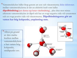 *Vattenmolekylen håller ihop genom att syre och väteatomerna delar elektroner.
mellan vattenmolekylerna är det en elektrisk kraft som kallas
dipolbindning(just denna typ heter vätebindning), plus dras mot minus
eftersom vattenmolekylen är dipol och har en svagt negativa sida vid syreatomen
och en svagt positivt sida vid väteatomerna. Dipolbindningarna gör att
vatten har hög kokpunkt, ytspänning mm.
*Alltså på grund
av den starka
kraften mellan
vattenmolekylern
a har vatten hög
kokpunkt,
smältpunkt osv.
 