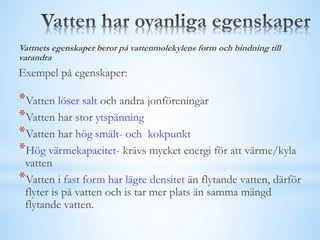 Vattnets egenskaper beror på vattenmolekylens form och bindning till
varandra
Exempel på egenskaper:
*Vatten löser salt och andra jonföreningar
*Vatten har stor ytspänning
*Vatten har hög smält- och kokpunkt
*Hög värmekapacitet- krävs mycket energi för att värme/kyla
vatten
*Vatten i fast form har lägre densitet än flytande vatten, därför
flyter is på vatten och is tar mer plats än samma mängd
flytande vatten.
 