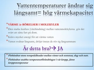 *VÄRME är RÖRELSER I MOLEKYLER
*Den starka kraften (vätebindning) mellan vattenmolekylerna gör det
svårt att sätta fart på dom.
*Krävs mycket energi för att värma vatten
*Vatten svalnar långsamt, dröjer innan de rör sig långsammare
Är detta bra? JA
*Förhindrar stora tempskillnader mellan vinter och sommar, dag och natt.
*Förhindrar snabba temperaturförändringar i vår kropp, jämn
kroppstemperatur
 