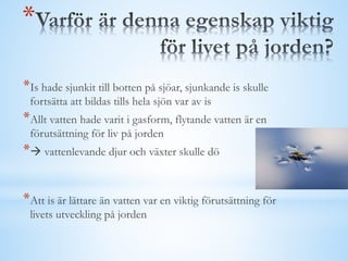 *
*Is hade sjunkit till botten på sjöar, sjunkande is skulle
fortsätta att bildas tills hela sjön var av is
*Allt vatten hade varit i gasform, flytande vatten är en
förutsättning för liv på jorden
* vattenlevande djur och växter skulle dö
*Att is är lättare än vatten var en viktig förutsättning för
livets utveckling på jorden
 