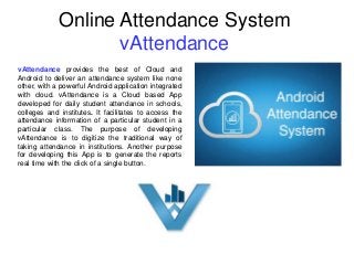 Online Attendance System
vAttendance
vAttendance provides the best of Cloud and
Android to deliver an attendance system like none
other, with a powerful Android application integrated
with cloud. vAttendance is a Cloud based App
developed for daily student attendance in schools,
colleges and institutes. It facilitates to access the
attendance information of a particular student in a
particular class. The purpose of developing
vAttendance is to digitize the traditional way of
taking attendance in institutions. Another purpose
for developing this App is to generate the reports
real time with the click of a single button.
 