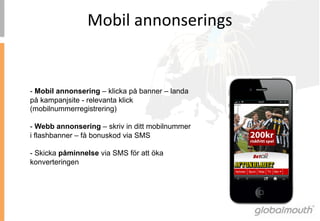 Mobil	
 annonserings	
 


- Mobil annonsering – klicka på banner – landa
på kampanjsite - relevanta klick
(mobilnummerregistrering)

- Webb annonsering – skriv in ditt mobilnummer
i flashbanner – få bonuskod via SMS

- Skicka påminnelse via SMS för att öka
konverteringen
 