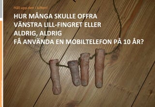 Håll	
 upp	
 den	
 i	
 lu,en!	
 

                                 HUR	
 MÅNGA	
 SKULLE	
 OFFRA	
 	
 
                                 VÄNSTRA	
 LILL-­‐FINGRET	
 ELLER	
 	
 
                                 ALDRIG,	
 ALDRIG	
 	
 
                                 FÅ	
 ANVÄNDA	
 EN	
 MOBILTELEFON	
 PÅ	
 10	
 ÅR?	
 
Picture from www.bambam131.com
 