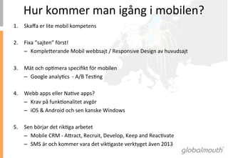 Hur	
 kommer	
 man	
 igång	
 i	
 mobilen?	
 
1.  Skaﬀa	
 er	
 lite	
 mobil	
 kompetens	
 

2.  Fixa	
 ”sajten”	
 först!	
 
    –  Kompleaerande	
 Mobil	
 webbsajt	
 /	
 Responsive	
 Design	
 av	
 huvudsajt	
 

3.  Mät	
 och	
 opImera	
 speciﬁkt	
 för	
 mobilen	
 
    –  Google	
 analyIcs	
 	
 -­‐	
 A/B	
 TesIng	
 

4.  Webb	
 apps	
 eller	
 NaIve	
 apps?	
 
    –  Krav	
 på	
 funkIonalitet	
 avgör	
 
    –  iOS	
 &	
 Android	
 och	
 sen	
 kanske	
 Windows	
 	
 

5.  Sen	
 börjar	
 det	
 rikIga	
 arbetet	
 
    –  Mobile	
 CRM	
 -­‐	
 Aaract,	
 Recruit,	
 Develop,	
 Keep	
 and	
 ReacIvate	
 
    –  SMS	
 är	
 och	
 kommer	
 vara	
 det	
 vikIgaste	
 verktyget	
 även	
 2013	
 
 