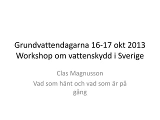 Grundvattendagarna 16-17 okt 2013
Workshop om vattenskydd i Sverige
Clas Magnusson
Vad som hänt och vad som är på
gång

 