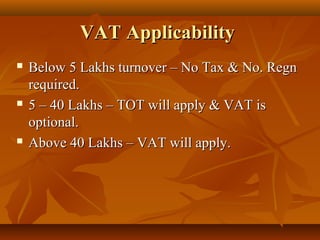VAT Applicability
   Below 5 Lakhs turnover – No Tax & No. Regn
    required.
   5 – 40 Lakhs – TOT will apply & VAT is
    optional.
   Above 40 Lakhs – VAT will apply.
 