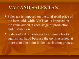 VAT AND SALES TAX:
   Sales tax is imposed on the total retail price of
    the item sold, while VAT tax is imposed on
    the value added at each stage of production
    and distribution.
    value-added tax systems have more checks
    against tax fraud because the tax is assessed at
    more than one point in the distribution process.
 