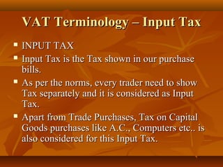 VAT Terminology – Input Tax
   INPUT TAX
   Input Tax is the Tax shown in our purchase
    bills.
   As per the norms, every trader need to show
    Tax separately and it is considered as Input
    Tax.
   Apart from Trade Purchases, Tax on Capital
    Goods purchases like A.C., Computers etc.. is
    also considered for this Input Tax.
 