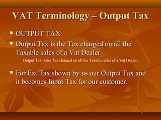 VAT Terminology – Output Tax
   OUTPUT TAX
   Output Tax is the Tax charged on all the
    Taxable sales of a Vat Dealer.
      Output Tax is the Tax charged on all the Taxable sales of a Vat Dealer.


   For Ex. Tax shown by us our Output Tax and
    it becomes Input Tax for our customer.
 