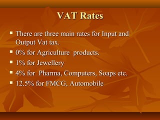 VAT Rates
   There are three main rates for Input and
    Output Vat tax.
   0% for Agriculture products.
   1% for Jewellery
   4% for Pharma, Computers, Soaps etc.
   12.5% for FMCG, Automobile
 